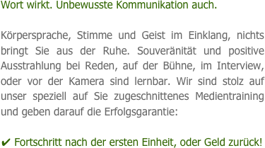 Wort wirkt. Unbewusste Kommunikation auch.

Körpersprache, Stimme und Geist im Einklang, nichts bringt Sie aus der Ruhe. Souveränität und positive Ausstrahlung bei Reden, auf der Bühne, im Interview, oder vor der Kamera sind lernbar. Wir sind stolz auf unser speziell auf Sie zugeschnittenes Medientraining und geben darauf die Erfolgsgarantie: 

✔ Fortschritt nach der ersten Einheit, oder Geld zurück!
