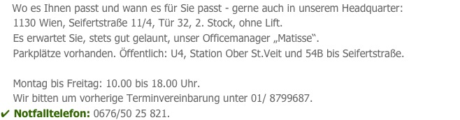     Wo es Ihnen passt und wann es für Sie passt - gerne auch in unserem Headquarter:                                  
    1130 Wien, Seifertstraße 11/4, Tür 32, 2. Stock, ohne Lift.
    Es erwartet Sie, stets gut gelaunt, unser Officemanager „Matisse“.
    Parkplätze vorhanden. Öffentlich: U4, Station Ober St.Veit und 54B bis Seifertstraße.
 
    Montag bis Freitag: 10.00 bis 18.00 Uhr.                                                                      
    Wir bitten um vorherige Terminvereinbarung unter 01/ 8799687. 
✔ Notfalltelefon: 0676/50 25 821.