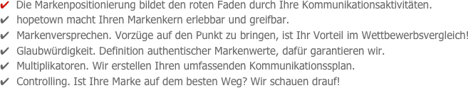 ✔  Die Markenpositionierung bildet den roten Faden durch Ihre Kommunikationsaktivitäten.
✔  hopetown macht Ihren Markenkern erlebbar und greifbar.  
✔  Markenversprechen. Vorzüge auf den Punkt zu bringen, ist Ihr Vorteil im Wettbewerbsvergleich!
✔  Glaubwürdigkeit. Definition authentischer Markenwerte, dafür garantieren wir. 
✔  Multiplikatoren. Wir erstellen Ihren umfassenden Kommunikationssplan.
✔  Controlling. Ist Ihre Marke auf dem besten Weg? Wir schauen drauf!

