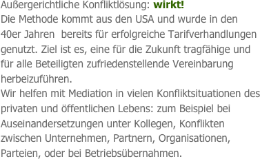 Außergerichtliche Konfliktlösung: wirkt!                     Die Methode kommt aus den USA und wurde in den 40er Jahren  bereits für erfolgreiche Tarifverhandlungen genutzt. Ziel ist es, eine für die Zukunft tragfähige und für alle Beteiligten zufriedenstellende Vereinbarung herbeizuführen. 
Wir helfen mit Mediation in vielen Konfliktsituationen des privaten und öffentlichen Lebens: zum Beispiel bei Auseinandersetzungen unter Kollegen, Konflikten zwischen Unternehmen, Partnern, Organisationen, Parteien, oder bei Betriebsübernahmen.