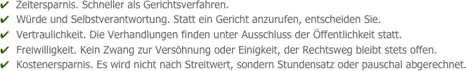 ✔  Zeitersparnis. Schneller als Gerichtsverfahren.
✔  Würde und Selbstverantwortung. Statt ein Gericht anzurufen, entscheiden Sie.
✔  Vertraulichkeit. Die Verhandlungen finden unter Ausschluss der Öffentlichkeit statt.
✔  Freiwilligkeit. Kein Zwang zur Versöhnung oder Einigkeit, der Rechtsweg bleibt stets offen.
✔  Kostenersparnis. Es wird nicht nach Streitwert, sondern Stundensatz oder pauschal abgerechnet.