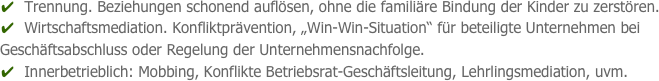 ✔  Trennung. Beziehungen schonend auflösen, ohne die familiäre Bindung der Kinder zu zerstören.
✔  Wirtschaftsmediation. Konfliktprävention, „Win-Win-Situation“ für beteiligte Unternehmen bei           Geschäftsabschluss oder Regelung der Unternehmensnachfolge.
✔  Innerbetrieblich: Mobbing, Konflikte Betriebsrat-Geschäftsleitung, Lehrlingsmediation, uvm.
