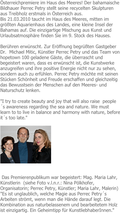 Österreichpremiere im Haus des Meeres! Der bahamaische Bildhauer Perrec Petry stellt seine recycelten Skulpturen aus Treibholz erstmals in Österreich aus.
Bis 21.03.2010 taucht im Haus des Meeres, mitten im größten Aquarienhaus des Landes, eine kleine Insel der Bahamas auf. Die einzigartige Mischung aus Kunst und Urlaubsatmosphäre finden Sie im 9. Stock des Hauses.
 
Berühren erwünscht. Zur Eröffnung begrüßten Gastgeber Dr.  Michael Mitic, Künstler Perrec Petry und das Team von hopetown 100 geladene Gäste, die überrascht und begeistert waren, dass es erwünscht ist, die Kunstwerke anzugreifen und ihre positive Energie nicht nur zu sehen, sondern auch zu erfühlen. Perrec Petry möchte mit seinen Stücken Schönheit und Freude erschaffen und gleichzeitig das Bewusstsein der Menschen auf den Meeres- und Naturschutz lenken. 

"I try to create beauty and joy that will also raise  people´s awareness regarding the sea and nature. We must learn to to live in balance and harmony with nature, before it´s too late."

￼


 Das Premierenpublikum war begeistert: Mag. Maria Lahr, Künstlerin  (siehe Foto v.l.n.r.: Nina Pölkhofer, Organisatorin; Perrec Petry, Künstler; Maria Lahr, Malerin) "Es ist unglaublich, welche Magie aus Perrec Petry´s Arbeiten strömt, wenn man die Hände darauf legt. Die Kombination aus naturbelassenem und bearbeitetem Holz ist einzigartig. Ein Geheimtipp für KunstliebhaberInnen."

