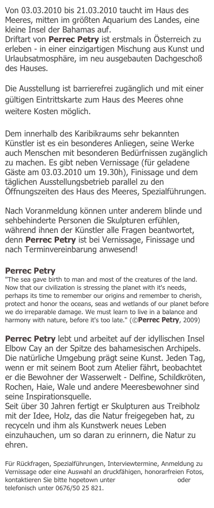 Von 03.03.2010 bis 21.03.2010 taucht im Haus des Meeres, mitten im größten Aquarium des Landes, eine kleine Insel der Bahamas auf. 
Driftart von Perrec Petry ist erstmals in Österreich zu erleben - in einer einzigartigen Mischung aus Kunst und Urlaubsatmosphäre, im neu ausgebauten Dachgeschoß des Hauses.

Die Ausstellung ist barrierefrei zugänglich und mit einer gültigen Eintrittskarte zum Haus des Meeres ohne weitere Kosten möglich.

Dem innerhalb des Karibikraums sehr bekannten Künstler ist es ein besonderes Anliegen, seine Werke auch Menschen mit besonderen Bedürfnissen zugänglich zu machen. Es gibt neben Vernissage (für geladene Gäste am 03.03.2010 um 19.30h), Finissage und dem täglichen Ausstellungsbetrieb parallel zu den Öffnungszeiten des Haus des Meeres, Spezialführungen.

Nach Voranmeldung können unter anderem blinde und sehbehinderte Personen die Skulpturen erfühlen, während ihnen der Künstler alle Fragen beantwortet, denn Perrec Petry ist bei Vernissage, Finissage und nach Terminvereinbarung anwesend!

Perrec Petry
"The sea gave birth to man and most of the creatures of the land. Now that our civilization is stressing the planet with it's needs, perhaps its time to remember our origins and remember to cherish, protect and honor the oceans, seas and wetlands of our planet before we do irreparable damage. We must learn to live in a balance and harmony with nature, before it's too late." (©Perrec Petry, 2009)

Perrec Petry lebt und arbeitet auf der idyllischen Insel Elbow Cay an der Spitze des bahamesischen Archipels. Die natürliche Umgebung prägt seine Kunst. Jeden Tag, wenn er mit seinem Boot zum Atelier fährt, beobachtet er die Bewohner der Wasserwelt - Delfine, Schildkröten, Rochen, Haie, Wale und andere Meeresbewohner sind seine Inspirationsquelle.
Seit über 30 Jahren fertigt er Skulpturen aus Treibholz mit der Idee, Holz, das die Natur freigegeben hat, zu recyceln und ihm als Kunstwerk neues Leben einzuhauchen, um so daran zu erinnern, die Natur zu ehren. 

Für Rückfragen, Spezialführungen, Interviewtermine, Anmeldung zu Vernissage oder eine Auswahl an druckfähigen, honorarfreien Fotos, kontaktieren Sie bitte hopetown unter office@hopetown.at oder telefonisch unter 0676/50 25 821. 
