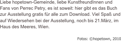 Liebe hopetown-Gemeinde, liebe KunstfreundInnen und Fans von Perrec Petry, es ist soweit: hier gibt es das Buch zur Ausstellung gratis für alle zum Download. Viel Spaß und auf Wiedersehen bei der Ausstellung, noch bis 21.März, im Haus des Meeres, Wien.

                                                               Fotos: ©hopetown, 2010
