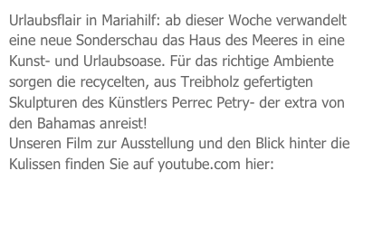 Urlaubsflair in Mariahilf: ab dieser Woche verwandelt eine neue Sonderschau das Haus des Meeres in eine Kunst- und Urlaubsoase. Für das richtige Ambiente sorgen die recycelten, aus Treibholz gefertigten Skulpturen des Künstlers Perrec Petry- der extra von den Bahamas anreist! 
Unseren Film zur Ausstellung und den Blick hinter die Kulissen finden Sie auf youtube.com hier:

http://www.youtube.com/watch?v=sl1prjjA2ok
