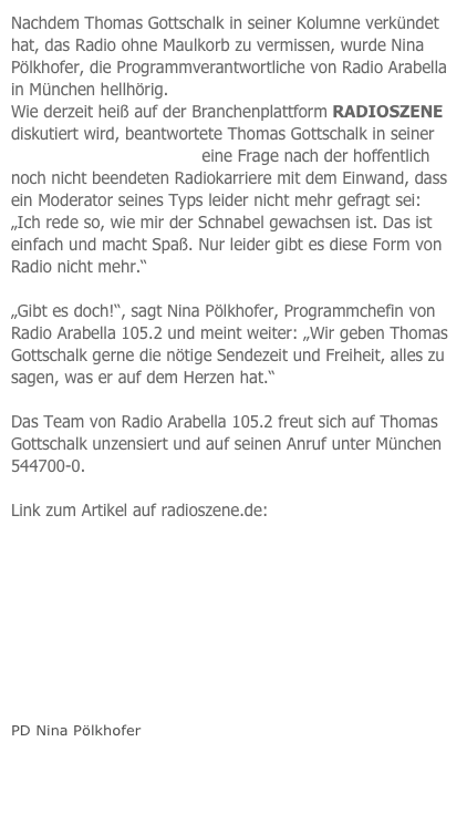Nachdem Thomas Gottschalk in seiner Kolumne verkündet hat, das Radio ohne Maulkorb zu vermissen, wurde Nina Pölkhofer, die Programmverantwortliche von Radio Arabella in München hellhörig.
Wie derzeit heiß auf der Branchenplattform RADIOSZENE diskutiert wird, beantwortete Thomas Gottschalk in seiner Tele 5 Kolumne (Folge 9) eine Frage nach der hoffentlich noch nicht beendeten Radiokarriere mit dem Einwand, dass ein Moderator seines Typs leider nicht mehr gefragt sei: „Ich rede so, wie mir der Schnabel gewachsen ist. Das ist einfach und macht Spaß. Nur leider gibt es diese Form von Radio nicht mehr.“

„Gibt es doch!“, sagt Nina Pölkhofer, Programmchefin von Radio Arabella 105.2 und meint weiter: „Wir geben Thomas Gottschalk gerne die nötige Sendezeit und Freiheit, alles zu sagen, was er auf dem Herzen hat.“

Das Team von Radio Arabella 105.2 freut sich auf Thomas Gottschalk unzensiert und auf seinen Anruf unter München 544700-0.

Link zum Artikel auf radioszene.de: livepage.apple.com









PD Nina Pölkhofer


