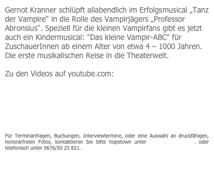Gernot Kranner schlüpft allabendlich im Erfolgsmusical „Tanz der Vampire“ in die Rolle des Vampirjägers „Professor Abronsius“. Speziell für die kleinen Vampirfans gibt es jetzt auch ein Kindermusical: "Das kleine Vampir-ABC" für ZuschauerInnen ab einem Alter von etwa 4 – 1000 Jahren. Die erste musikalischen Reise in die Theaterwelt. 

Zu den Videos auf youtube.com:

http://www.youtube.com/watch?v=sKqumhVJ0bs

http://www.youtube.com/watch?v=CYggEjIdnts


Für Terminanfragen, Buchungen, Interviewtermine, oder eine Auswahl an druckfähigen, honorarfreien Fotos, kontaktieren Sie bitte hopetown unter office@hopetown.at, oder telefonisch unter 0676/50 25 821.  


