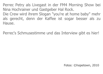 Perrec Petry als Livegast in der FM4 Morning Show bei Nina Hochrainer und Gastgeber Hal Rock.
Die Crew wird ihrem Slogan "you're at home baby" mehr als gerecht, denn der Kaffee ist sogar besser als zu Hause.

Perrec's Schmusestimme und das Interview gibt es hier!
￼                         Fotos: ©hopetown, 2010
