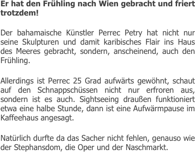
Er hat den Frühling nach Wien gebracht und friert trotzdem!

Der bahamaische Künstler Perrec Petry hat nicht nur seine Skulpturen und damit karibisches Flair ins Haus des Meeres gebracht, sondern, anscheinend, auch den Frühling.

Allerdings ist Perrec 25 Grad aufwärts gewöhnt, schaut auf den Schnappschüssen nicht nur erfroren aus, sondern ist es auch. Sightseeing draußen funktioniert etwa eine halbe Stunde, dann ist eine Aufwärmpause im Kaffeehaus angesagt.

Natürlich durfte da das Sacher nicht fehlen, genauso wie der Stephansdom, die Oper und der Naschmarkt.




