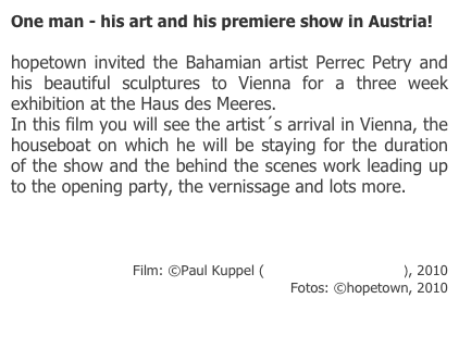 One man - his art and his premiere show in Austria!

hopetown invited the Bahamian artist Perrec Petry and his beautiful sculptures to Vienna for a three week exhibition at the Haus des Meeres. 
In this film you will see the artist´s arrival in Vienna, the houseboat on which he will be staying for the duration of the show and the behind the scenes work leading up to the opening party, the vernissage and lots more.

http://www.youtube.com/watch?v=sl1prjjA2ok

Film: ©Paul Kuppel (Fryslan Dome Pictures), 2010
Fotos: ©hopetown, 2010

