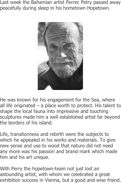
Last week the Bahamian artist Perrec Petry passed away peacefully during sleep in his hometown Hopetown.


                         ￼

He was known for his engagement for the Sea, where all life originated – a place worth to protect. His talent to shape the local fauna into impressive and touching sculptures made him a well established artist far beyond the borders of his island.

Life, transitoriness and rebirth were the subjects to which he appealed in his works and materials. To give new sense and use to wood that nature did not need any more was his passion and brand mark which made him and his art unique. 

With Perry the hopetown-team not just lost an astounding artist, with whom we celebrated a great exhibition success in Vienna, but a good and wise friend.

