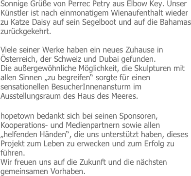 Sonnige Grüße von Perrec Petry aus Elbow Key. Unser Künstler ist nach einmonatigem Wienaufenthalt wieder zu Katze Daisy auf sein Segelboot und auf die Bahamas zurückgekehrt.

Viele seiner Werke haben ein neues Zuhause in Österreich, der Schweiz und Dubai gefunden.
Die außergewöhnliche Möglichkeit, die Skulpturen mit allen Sinnen „zu begreifen“ sorgte für einen sensationellen BesucherInnenansturm im Ausstellungsraum des Haus des Meeres.

hopetown bedankt sich bei seinen Sponsoren, Kooperations- und Medienpartnern sowie allen „helfenden Händen“, die uns unterstützt haben, dieses Projekt zum Leben zu erwecken und zum Erfolg zu führen.
Wir freuen uns auf die Zukunft und die nächsten gemeinsamen Vorhaben.



