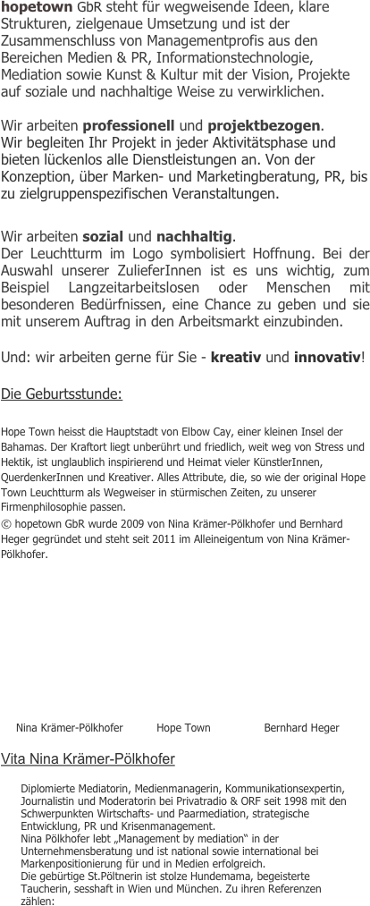 hopetown GbR steht für wegweisende Ideen, klare Strukturen, zielgenaue Umsetzung und ist der Zusammenschluss von Managementprofis aus den Bereichen Medien & PR, Informationstechnologie, Mediation sowie Kunst & Kultur mit der Vision, Projekte auf soziale und nachhaltige Weise zu verwirklichen. 

Wir arbeiten professionell und projektbezogen.
Wir begleiten Ihr Projekt in jeder Aktivitätsphase und bieten lückenlos alle Dienstleistungen an. Von der Konzeption, über Marken- und Marketingberatung, PR, bis zu zielgruppenspezifischen Veranstaltungen.

Wir arbeiten sozial und nachhaltig.
Der Leuchtturm im Logo symbolisiert Hoffnung. Bei der Auswahl unserer ZulieferInnen ist es uns wichtig, zum Beispiel Langzeitarbeitslosen oder Menschen mit besonderen Bedürfnissen, eine Chance zu geben und sie  mit unserem Auftrag in den Arbeitsmarkt einzubinden. 

Und: wir arbeiten gerne für Sie - kreativ und innovativ!

Die Geburtsstunde:

Hope Town heisst die Hauptstadt von Elbow Cay, einer kleinen Insel der Bahamas. Der Kraftort liegt unberührt und friedlich, weit weg von Stress und Hektik, ist unglaublich inspirierend und Heimat vieler KünstlerInnen, QuerdenkerInnen und Kreativer. Alles Attribute, die, so wie der original Hope Town Leuchtturm als Wegweiser in stürmischen Zeiten, zu unserer Firmenphilosophie passen.
© hopetown GbR wurde 2009 von Nina Krämer-Pölkhofer und Bernhard Heger gegründet und steht seit 2011 im Alleineigentum von Nina Krämer-Pölkhofer. 





                          


  
     Nina Krämer-Pölkhofer          Hope Town                Bernhard Heger

Vita Nina Krämer-Pölkhofer

Diplomierte Mediatorin, Medienmanagerin, Kommunikationsexpertin, Journalistin und Moderatorin bei Privatradio & ORF seit 1998 mit den Schwerpunkten Wirtschafts- und Paarmediation, strategische Entwicklung, PR und Krisenmanagement. 
Nina Pölkhofer lebt „Management by mediation“ in der Unternehmensberatung und ist national sowie international bei Markenpositionierung für und in Medien erfolgreich. 
Die gebürtige St.Pöltnerin ist stolze Hundemama, begeisterte Taucherin, sesshaft in Wien und München. Zu ihren Referenzen zählen: 




