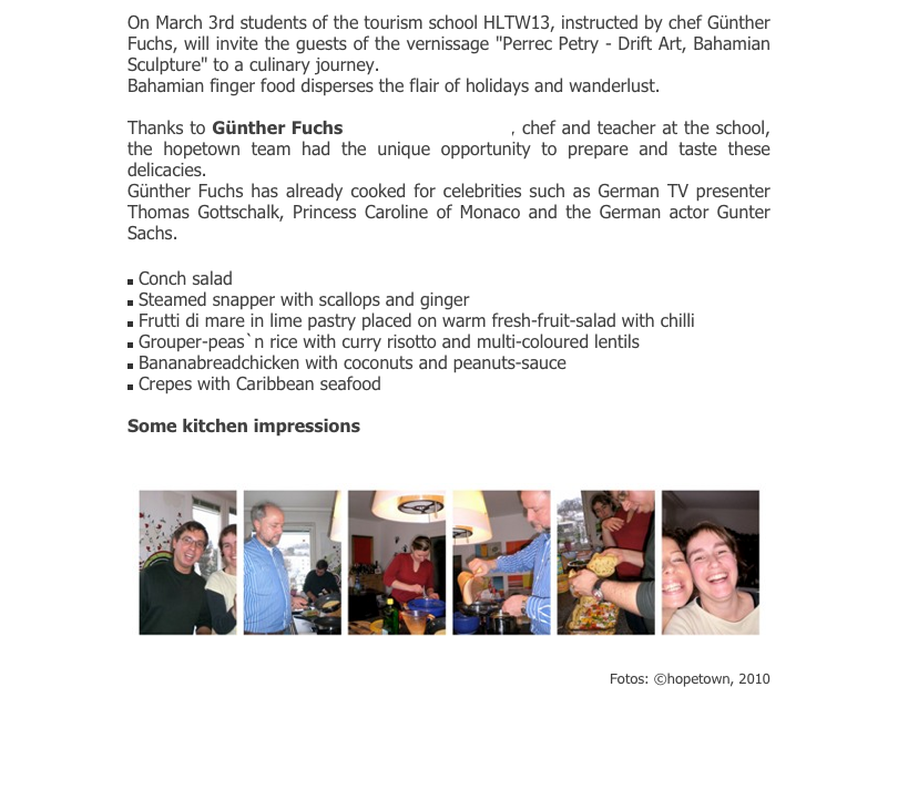 On March 3rd students of the tourism school HLTW13, instructed by chef Günther Fuchs, will invite the guests of the vernissage "Perrec Petry - Drift Art, Bahamian Sculpture" to a culinary journey.
Bahamian finger food disperses the flair of holidays and wanderlust. 

Thanks to Günther Fuchs (www.artcooking.at), chef and teacher at the school, the hopetown team had the unique opportunity to prepare and taste these delicacies. 
Günther Fuchs has already cooked for celebrities such as German TV presenter Thomas Gottschalk, Princess Caroline of Monaco and the German actor Gunter Sachs. 

￼ Conch salad                                    
￼ Steamed snapper with scallops and ginger
￼ Frutti di mare in lime pastry placed on warm fresh-fruit-salad with chilli
￼ Grouper-peas`n rice with curry risotto and multi-coloured lentils
￼ Bananabreadchicken with coconuts and peanuts-sauce
￼ Crepes with Caribbean seafood

Some kitchen impressions

￼
Fotos: ©hopetown, 2010
