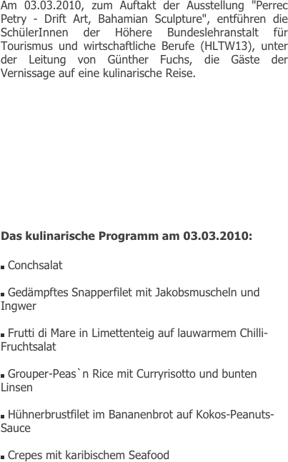 Am 03.03.2010, zum Auftakt der Ausstellung "Perrec Petry - Drift Art, Bahamian Sculpture", entführen die SchülerInnen der Höhere Bundeslehranstalt für Tourismus und wirtschaftliche Berufe (HLTW13), unter der Leitung von Günther Fuchs, die Gäste der Vernissage auf eine kulinarische Reise.










Das kulinarische Programm am 03.03.2010:

￼ Conchsalat

￼ Gedämpftes Snapperfilet mit Jakobsmuscheln und Ingwer

￼ Frutti di Mare in Limettenteig auf lauwarmem Chilli-Fruchtsalat

￼ Grouper-Peas`n Rice mit Curryrisotto und bunten Linsen

￼ Hühnerbrustfilet im Bananenbrot auf Kokos-Peanuts-Sauce

￼ Crepes mit karibischem Seafood


