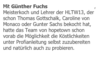 Mit Günther Fuchs (www.artcooking.at), Meisterkoch und Lehrer der HLTW13, der schon Thomas Gottschalk, Caroline von Monaco oder Gunter Sachs bekocht hat, hatte das Team von hopetown schon vorab die Möglichkeit die Köstlichkeiten unter Profianleitung selbst zuzubereiten und natürlich auch zu probieren. 
