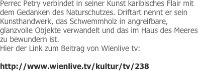 Perrec Petry verbindet in seiner Kunst karibisches Flair mit dem Gedanken des Naturschutzes. Driftart nennt er sein Kunsthandwerk, das Schwemmholz in angreifbare, glanzvolle Objekte verwandelt und das im Haus des Meeres zu bewundern ist.
Hier der Link zum Beitrag von Wienlive tv:

http://www.wienlive.tv/kultur/tv/238
