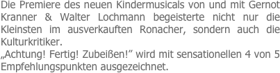 Die Premiere des neuen Kindermusicals von und mit Gernot Kranner & Walter Lochmann begeisterte nicht nur die Kleinsten im ausverkauften Ronacher, sondern auch die Kulturkritiker.
„Achtung! Fertig! Zubeißen!” wird mit sensationellen 4 von 5 Empfehlungspunkten ausgezeichnet.