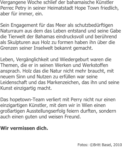 Vergangene Woche schlief der bahamaische Künstler Perrec Petry in seiner Heimatstadt Hope Town friedlich, aber für immer, ein.

Sein Engagement für das Meer als schutzbedürftigen Naturraum aus dem das Leben entstand und seine Gabe die Tierwelt der Bahamas eindrucksvoll und berührend als Skulpturen aus Holz zu formen haben ihn über die Grenzen seiner Inselwelt bekannt gemacht.

Leben, Vergänglichkeit und Wiedergeburt waren die Themen, die er in seinen Werken und Werkstoffen ansprach. Holz das die Natur nicht mehr braucht, mit neuem Sinn und Nutzen zu erfüllen war seine Leidenschaft und das Markenzeichen, das ihn und seine Kunst einzigartig macht. 

Das hopetown-Team verliert mit Perry nicht nur einen einzigartigen Künstler, mit dem wir in Wien einen großartigen Ausstellungserfolg feiern durften, sondern auch einen guten und weisen Freund.

Wir vermissen dich.


Fotos: ©Britt Basel, 2010
