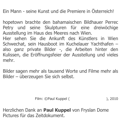 
Ein Mann - seine Kunst und die Premiere in Österreich!

hopetown brachte den bahamaischen Bildhauer Perrec Petry und seine Skulpturen für eine dreiwöchige Ausstellung im Haus des Meeres nach Wien.
Hier sehen Sie die Ankunft des Künstlers in Wien Schwechat, sein Hausboot im Kuchelauer Yachthafen – also ganz private Bilder -, die Arbeiten hinter den Kulissen, die Eröffnungsfeier der Ausstellung und vieles mehr.

Bilder sagen mehr als tausend Worte und Filme mehr als Bilder – überzeugen Sie sich selbst. 

http://www.youtube.com/watch?v=sl1prjjA2ok

Film: ©Paul Kuppel (Fryslan Dome Pictures), 2010

Herzlichen Dank an Paul Kuppel von Fryslan Dome Pictures für das Zeitdokument. 

