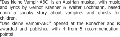 "Das kleine Vampir-ABC" is an Austrian musical, with music and lyrics by Gernot Kranner & Walter Lochmann, based upon a spooky story about vampires and ghosts for children.
"Das kleine Vampir-ABC" opened at the Ronacher and is awarded and published with 4 from 5 recommendation-points!