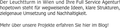 Der Leuchtturm in Wien und Ihre Full Service Agentur! hopetown steht für wegweisende Ideen, klare Strukturen, zielgenaue Umsetzung und Nachhaltigkeit. 

Mehr über unsere Projekte erfahren Sie hier im Blog!
