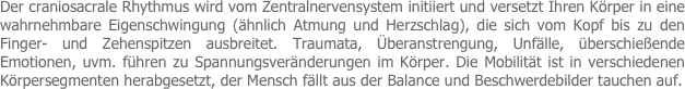 Der craniosacrale Rhythmus wird vom Zentralnervensystem initiiert und versetzt Ihren Körper in eine wahrnehmbare Eigenschwingung (ähnlich Atmung und Herzschlag), die sich vom Kopf bis zu den Finger- und Zehenspitzen ausbreitet. Traumata, Überanstrengung, Unfälle, überschießende Emotionen, uvm. führen zu Spannungsveränderungen im Körper. Die Mobilität ist in verschiedenen Körpersegmenten herabgesetzt, der Mensch fällt aus der Balance und Beschwerdebilder tauchen auf.

