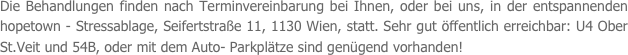 Die Behandlungen finden nach Terminvereinbarung bei Ihnen, oder bei uns, in der entspannenden hopetown - Stressablage, Seifertstraße 11, 1130 Wien, statt. Sehr gut öffentlich erreichbar: U4 Ober St.Veit und 54B, oder mit dem Auto- Parkplätze sind genügend vorhanden!