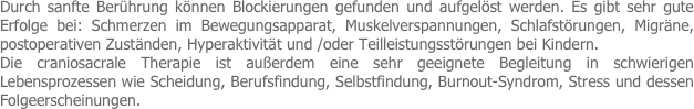 Durch sanfte Berührung können Blockierungen gefunden und aufgelöst werden. Es gibt sehr gute Erfolge bei: Schmerzen im Bewegungsapparat, Muskelverspannungen, Schlafstörungen, Migräne, postoperativen Zuständen, Hyperaktivität und /oder Teilleistungsstörungen bei Kindern.
Die craniosacrale Therapie ist außerdem eine sehr geeignete Begleitung in schwierigen Lebensprozessen wie Scheidung, Berufsfindung, Selbstfindung, Burnout-Syndrom, Stress und dessen Folgeerscheinungen. 
